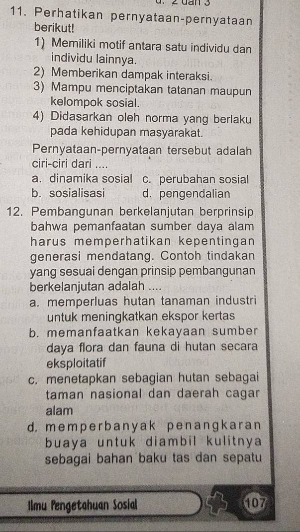 Perhatikan pernyataan-pernyataan
berikut!
1) Memiliki motif antara satu individu dan
individu lainnya.
2) Memberikan dampak interaksi.
3) Mampu menciptakan tatanan maupun
kelompok sosial.
4) Didasarkan oleh norma yang berlaku
pada kehidupan masyarakat.
Pernyataan-pernyataan tersebut adalah
ciri-ciri dari ....
a. dinamika sosial c. perubahan sosial
b. sosialisasi d. pengendalian
12. Pembangunan berkelanjutan berprinsip
bahwa pemanfaatan sumber daya alam
harus memperhatikan kepentingan 
generasi mendatang. Contoh tindakan
yang sesuai dengan prinsip pembangunan
berkelanjutan adalah ....
a. memperluas hutan tanaman industri
untuk meningkatkan ekspor kertas
b. memanfaatkan kekayaan sumber
daya flora dan fauna di hutan secara
eksploitatif
c. menetapkan sebagian hutan sebagai
taman nasional dan daerah cagar
alam
d. mem p er b any ak p en a nɡk ar a n
buaya untuk diambil kulitnya
sebagai bahan baku tas dan sepatu
Ilmu Pengetahuan Sosial 107