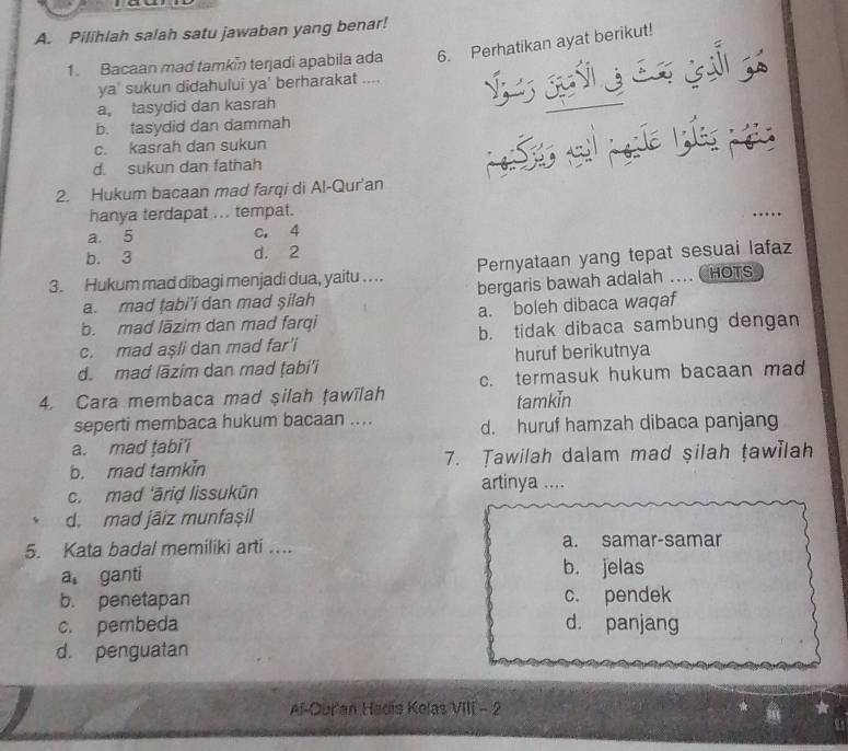 Pilihlah salah satu jawaban yang benar!
1. Bacaan mad tamkin terjadi apabila ada 6. Perhatikan ayat berikut!
ya' sukun didahului ya' berharakat ....
a, tasydid dan kasrah
b. tasydid dan dammah
c. kasrah dan sukun
d. sukun dan fathah
2. Hukum bacaan mad farqi di Al-Qur'an
hanya terdapat ... tempat.
a. 5 c. 4
b. 3 d. 2
3. Hukum mad dibagi menjadi dua, yaitu . . .. Pernyataan yang tepat sesuai lafaz
a. mad tabi’i dan mad şilah bergaris bawah adalah ... CHOTS
b. mad lāzim dan mad farqi a. boleh dibaca waqaf
c. mad aşli dan mad far'i b. tidak dibaca sambung dengan
d. mad lāzim dan mad ṭabi'i huruf berikutnya
4. Cara membaca mad silah ṭawīlah c. termasuk hukum bacaan ma
tamkin
seperti membaca hukum bacaan .... d. huruf hamzah dibaca panjang
a. mad ṭabi'i
b. mad tamkin 7. Tawilah dalam mad şilah tawilah
c. mad 'āriḍ lissukūn artinya ....
d. mad jäiz munfașil
5. Kata badal memiliki arti .... a. samar-samar
a ganti b. jelas
b. penetapan c. pendek
c. pembeda d. panjang
d. penguatan
Al-Our'an Hadís Kelas VIII - 2