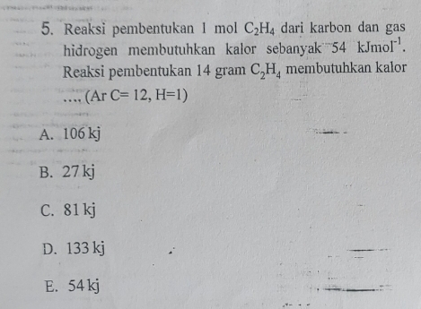 Reaksi pembentukan 1 mol C_2H_4 dari karbon dan gas
hidrogen membutuhkan kalor sebanyak ? 5^x kJmol^(-1)
Reaksi pembentukan 14 gram C_2H_4 membutuhkan kalor
(ArC=12,H=1)
A. 106 kj
B. 27 kj
C. 81 kj
D. 133 kj
E. 54 kj