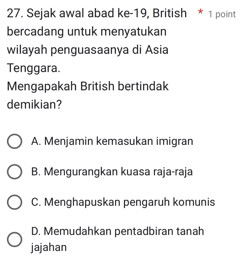 Sejak awal abad ke-19, British * 1 point
bercadang untuk menyatukan
wilayah penguasaanya di Asia
Tenggara.
Mengapakah British bertindak
demikian?
A. Menjamin kemasukan imigran
B. Mengurangkan kuasa raja-raja
C. Menghapuskan pengaruh komunis
D. Memudahkan pentadbiran tanah
jajahan