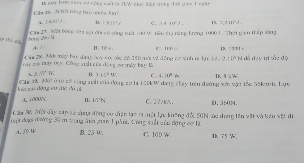 D. máy bơm nước có công suất là 1kW thực hiện trong thời gian 1 ngày.
Câu 26. 2kWh bằng bao nhiêu Jun?
A. 3.610^6J. B. 1.8.10^6J C. 5,4· 10^6J. D. 7,2.10^6J. 
Câu 27. Một bóng đèn sợi đốt có công suất 100 W tiêu thụ năng lượng 1000 J. Thời gian thấp sáng
bóng đèn là
P thì cô:
B. 10 s.
A. / < . C. 100 s. D. 1000 s.
Câu 28. Một máy bay đang bay với tốc độ 250 m/s và động cơ sinh ra lực kéo 2.10^6N đề duy trì tốc độ
này của máy bay. Công suất của động cơ máy bay là
A. 5.10^8W.
B. 5.10^6W. C. 4.10^8W. D. 8 kW.
Câu 29. Một ô tô có công suất của động cơ là 100kW đang chạy trên đường với vận tốc 36km/h. Lực
kéo của động cơ lúc đó là
B. 10^4N.
A. 1000N. C. 2778N. D. 360N.
Câu 30. Một dây cáp sử dụng động cơ điện tạo ra một lực không đổi 50N tác dụng lên vật và kéo vật đi
một đoạn đường 30 m trong thời gian 1 phút. Công suất của động cơ là
A. 50 W B. 25 W. C. 100 W. D. 75 W.