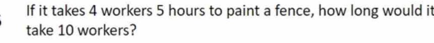 If it takes 4 workers 5 hours to paint a fence, how long would it 
take 10 workers?
