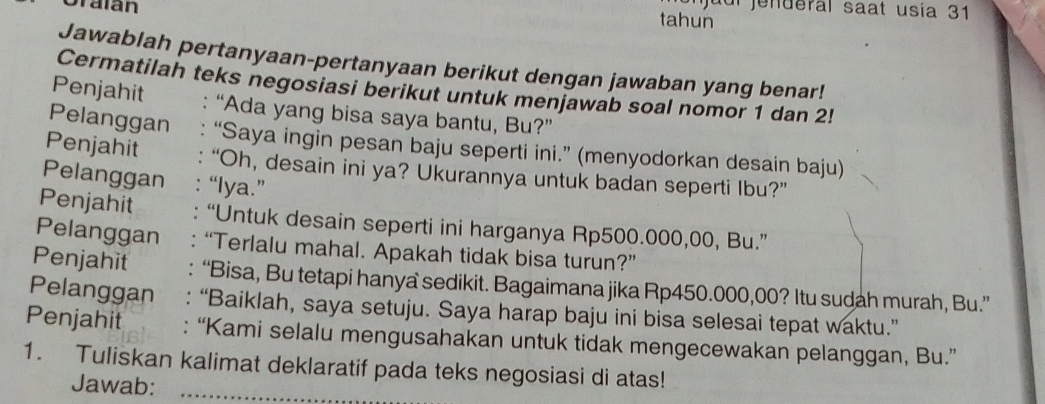 njuul jenderal saat usia 31 
Oraian tahun 
Jawablah pertanyaan-pertanyaan berikut dengan jawaban yang benar! 
Cermatilah teks negosiasi berikut untuk menjawab soal nomor 1 dan 2! 
Penjahit : “Ada yang bisa saya bantu, Bu?” 
Pelanggan “Saya ingin pesan baju seperti ini.” (menyodorkan desain baju) 
Penjahit “Oh, desain ini ya? Ukurannya untuk badan seperti Ibu?” 
Pelanggan “lya.” 
Penjahit “Untuk desain seperti ini harganya Rp500.000,00, Bu.” 
Pelanggan “Terlalu mahal. Apakah tidak bisa turun?” 
Penjahit “Bisa, Bu tetapi hanya sedikit. Bagaimana jika Rp450.000,00? Itu sudah murah, Bu.” 
Pelanggan “Baiklah, saya setuju. Saya harap baju ini bisa selesai tepat waktu.” 
Penjahit : “Kami selalu mengusahakan untuk tidak mengecewakan pelanggan, Bu.” 
1. Tuliskan kalimat deklaratif pada teks negosiasi di atas! 
Jawab:_