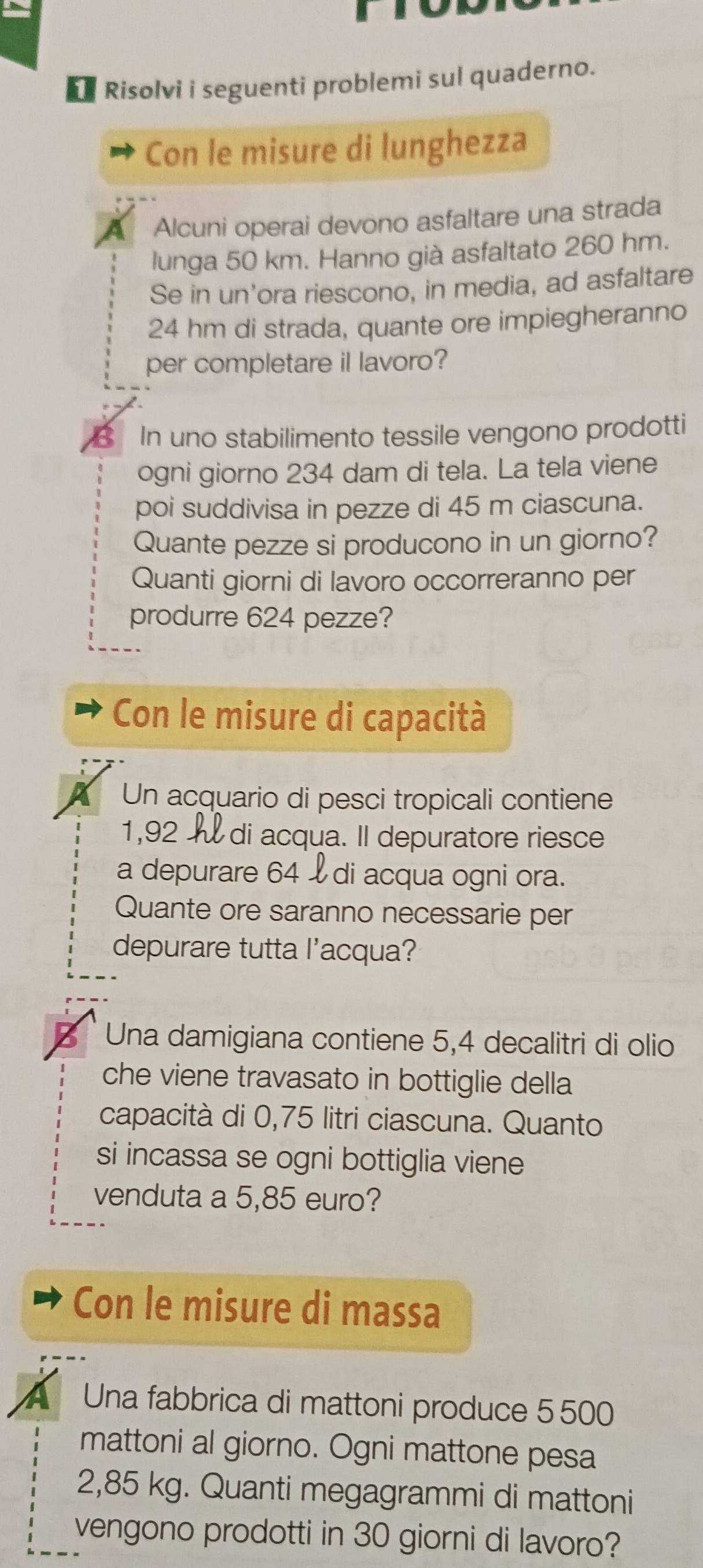 Risolvi i seguenti problemi sul quaderno. 
Con le misure di lunghezza 
Alcuni operai devono asfaltare una strada 
lunga 50 km. Hanno già asfaltato 260 hm. 
Se in un'ora riescono, in media, ad asfaltare
24 hm di strada, quante ore impiegheranno 
per completare il lavoro? 
B In uno stabilimento tessile vengono prodotti 
ogni giorno 234 dam di tela. La tela viene 
poi suddivisa in pezze di 45 m ciascuna. 
Quante pezze si producono in un giorno? 
Quanti giorni di lavoro occorreranno per 
produrre 624 pezze? 
Con le misure di capacità 
Un acquario di pesci tropicali contiene
1,92 di acqua. Il depuratore riesce 
a depurare 64 £ di acqua ogni ora. 
Quante ore saranno necessarie per 
depurare tutta l'acqua? 
Una damigiana contiene 5,4 decalitri di olio 
che viene travasato in bottiglie della 
capacità di 0,75 litri ciascuna. Quanto 
si incassa se ogni bottiglia viene 
venduta a 5,85 euro? 
Con le misure di massa 
Una fabbrica di mattoni produce 5 500
mattoni al giorno. Ogni mattone pesa
2,85 kg. Quanti megagrammi di mattoni 
vengono prodotti in 30 giorni di lavoro?