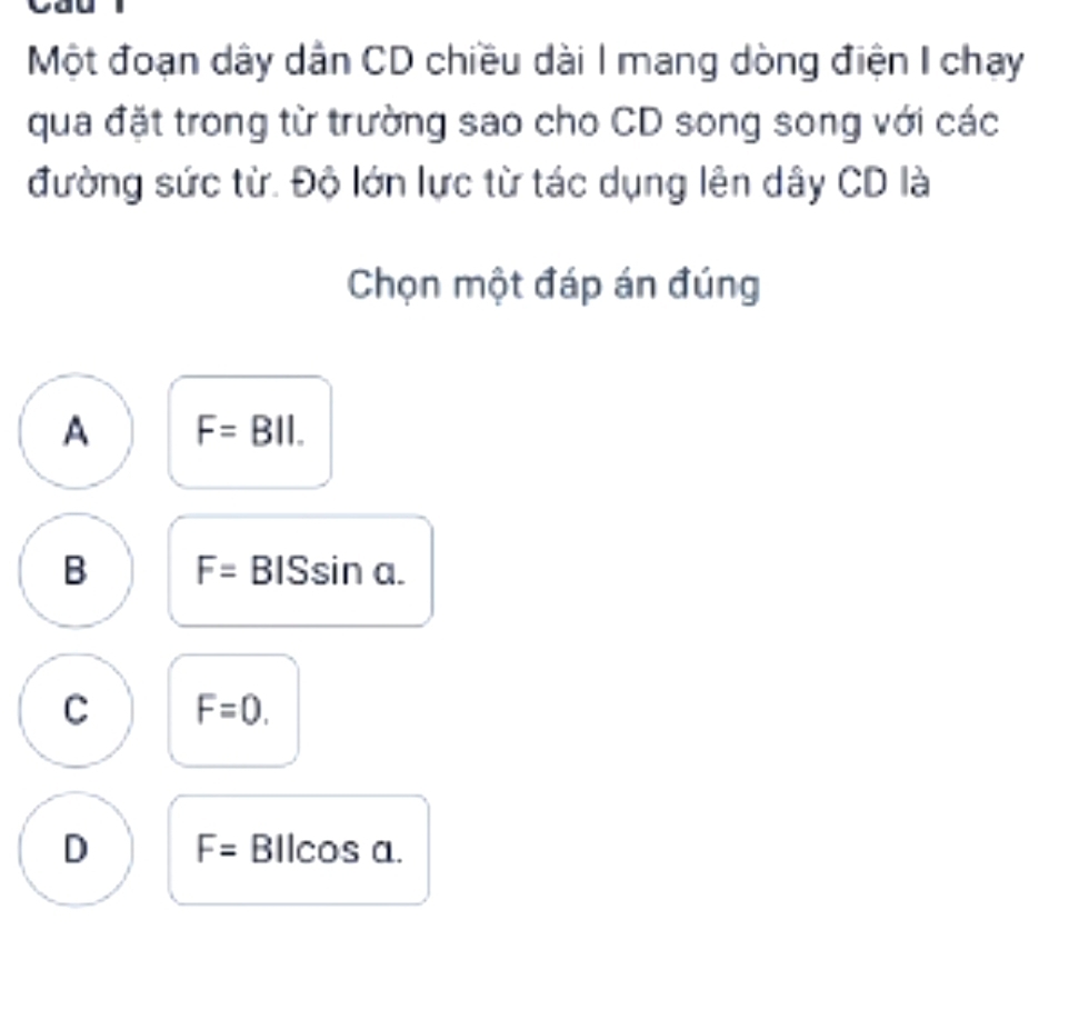 Một đoạn dây dân CD chiều dài I mang dòng điện I chay
qua đặt trong từ trường sao cho CD song song với các
đường sức từ. Độ lớn lực từ tác dụng lên dây CD là
Chọn một đáp án đúng
A F=BII.
B F= BISsir a
C F=0.
D F= BIlcos a.