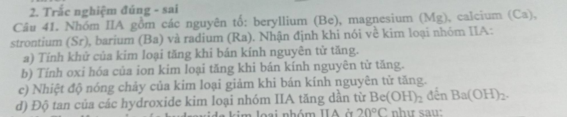 Trắc nghiệm đúng - sai 
Câu 41. Nhóm IIA gồm các nguyên tố: beryllium (Be), magnesium ( (Mg) , calcium (Ca), 
strontium (Sr), barium (Ba) và radium (Ra). Nhận định khi nói về kim loại nhóm IIA: 
a) Tính khử của kim loại tăng khi bán kính nguyên tử tăng. 
b) Tính oxi hóa của ion kim loại tăng khi bán kính nguyên tử tăng. 
c) Nhiệt độ nóng chảy của kim loại giảm khi bán kính nguyên tử tăng. 
d) Độ tan của các hydroxide kim loại nhóm IIA tăng dần từ Be(OH)_2 đến Ba(OH)_2. 
m lo ai nhóm IIA ở 20°C như sau: