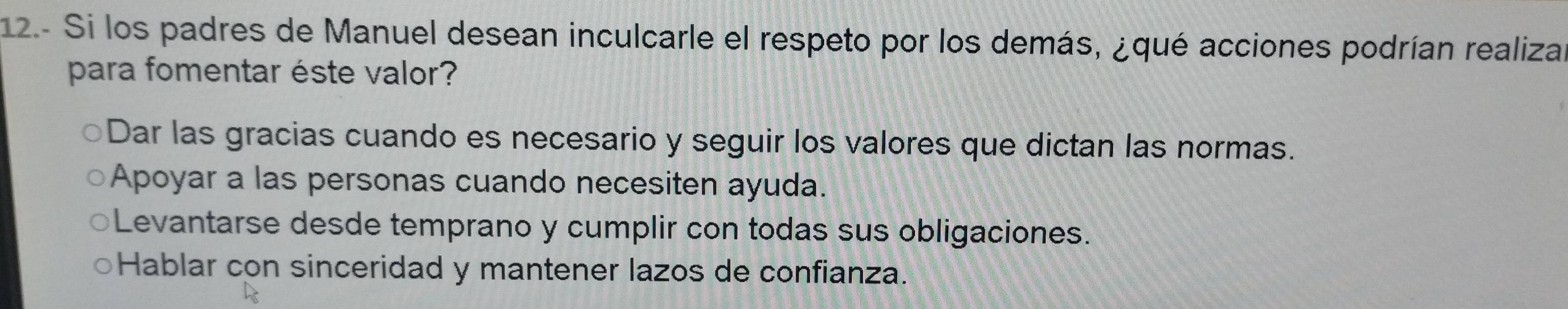 12.- Si los padres de Manuel desean inculcarle el respeto por los demás, ¿qué acciones podrían realiza
para fomentar éste valor?
Dar las gracias cuando es necesario y seguir los valores que dictan las normas.
Apoyar a las personas cuando necesiten ayuda.
Levantarse desde temprano y cumplir con todas sus obligaciones.
Hablar con sinceridad y mantener lazos de confianza.