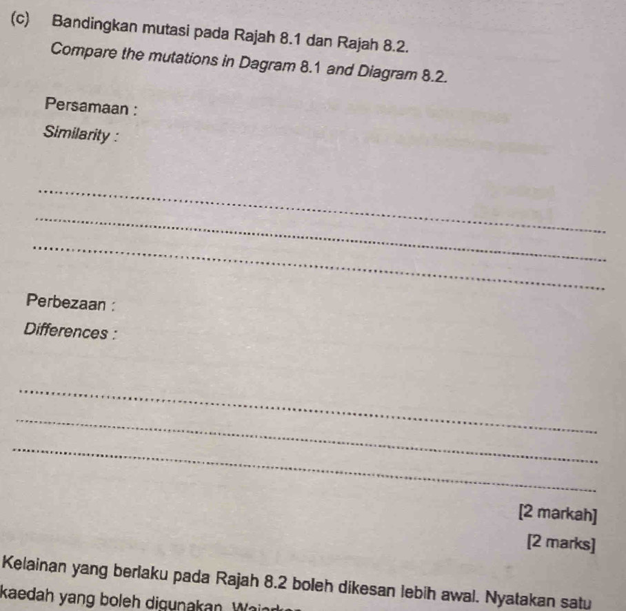 Bandingkan mutasi pada Rajah 8.1 dan Rajah 8.2. 
Compare the mutations in Dagram 8.1 and Diagram 8.2. 
Persamaan : 
Similarity : 
_ 
_ 
_ 
Perbezaan : 
Differences : 
_ 
_ 
_ 
[2 markah] 
[2 marks] 
Kelainan yang berlaku pada Rajah 8.2 boleh dikesan lebih awal. Nyatakan satu 
kaedah yang boleh digunakan. Wai