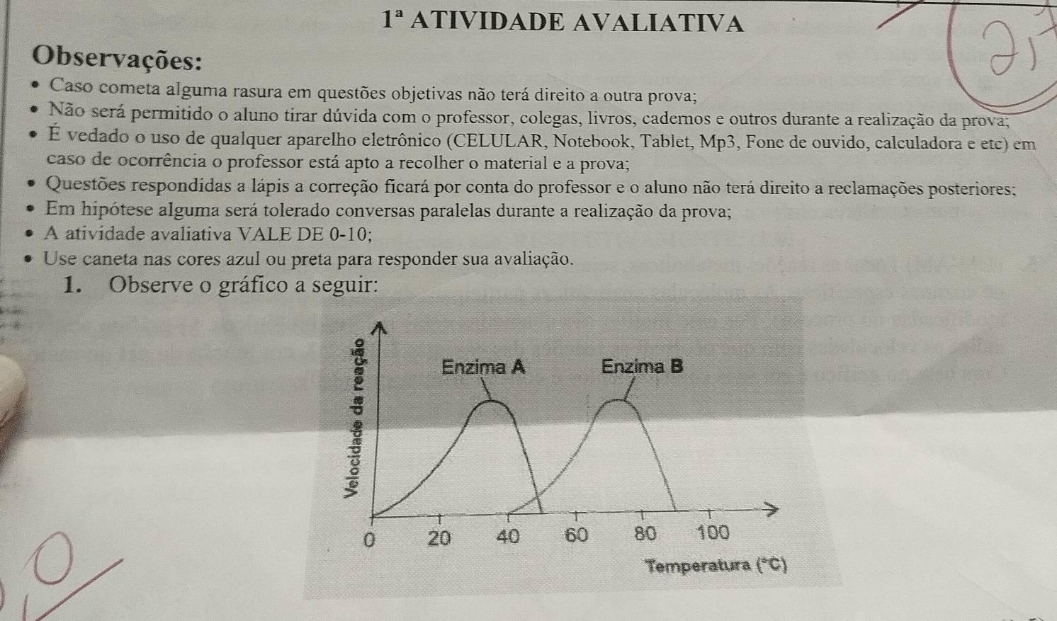 1^a ATIVIDADE AVALIATIVA 
Observações: 
Caso cometa alguma rasura em questões objetivas não terá direito a outra prova; 
Não será permitido o aluno tirar dúvida com o professor, colegas, livros, cadernos e outros durante a realização da prova; 
E vedado o uso de qualquer aparelho eletrônico (CELULAR, Notebook, Tablet, Mp3, Fone de ouvido, calculadora e etc) em 
caso de ocorrência o professor está apto a recolher o material e a prova; 
Questões respondidas a lápis a correção ficará por conta do professor e o aluno não terá direito a reclamações posteriores: 
Em hipótese alguma será tolerado conversas paralelas durante a realização da prova; 
A atividade avaliativa VALE DE 0-10; 
Use caneta nas cores azul ou preta para responder sua avaliação. 
1. Observe o gráfico a seguir: 
: 
Enzima A Enzima B
0 20 40 60 80 100
Temperatura (^circ C)