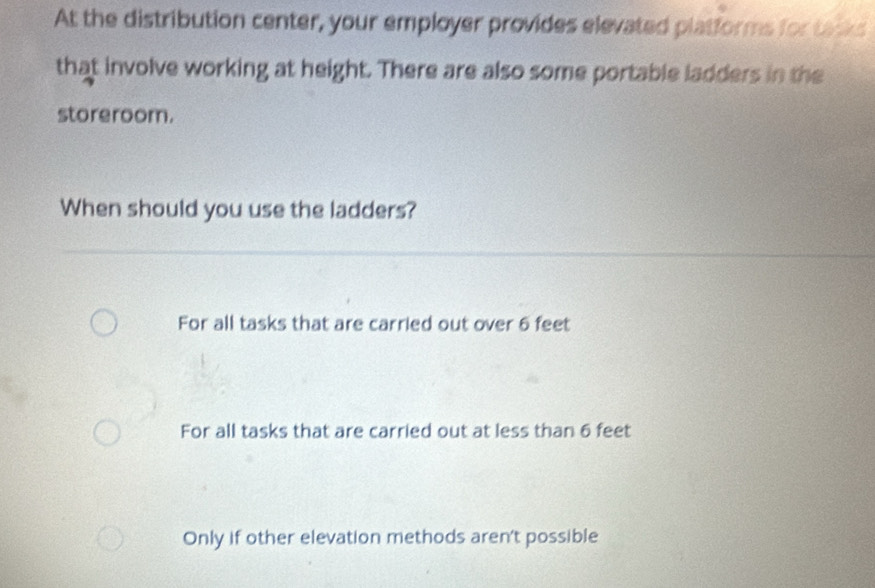 At the distribution center, your employer provides elevated platforms for tacks
that involve working at height. There are also some portable ladders in the
storeroom.
When should you use the ladders?
For all tasks that are carried out over 6 feet
For all tasks that are carried out at less than 6 feet
Only if other elevation methods aren't possible