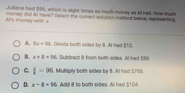 Juliana had $96, which is eight times as much money as Al had. How much
money did Al have? Select the correct solution method below, representing
AI's money with x.
A. 8x=96. Divide both sides by 8. Al had $12.
B. x+8=96. Subtract 8 from both sides. Al had $88.
C.  x/8 =96. Multiply both sides by 8. Al had $768.
D. x-8=96. Add 8 to both sides. Al had $104.