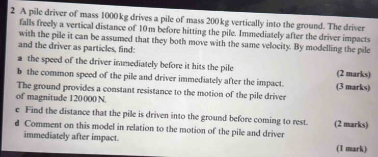 A pile driver of mass 1000kg drives a pile of mass 200 kg vertically into the ground. The driver 
falls freely a vertical distance of 10m before hitting the pile. Immediately after the driver impacts 
with the pile it can be assumed that they both move with the same velocity. By modelling the pile 
and the driver as particles, find: 
a the speed of the driver immediately before it hits the pile (2 marks) 
b the common speed of the pile and driver immediately after the impact. (3 marks) 
The ground provides a constant resistance to the motion of the pile driver 
of magnitude 120000 N. 
c Find the distance that the pile is driven into the ground before coming to rest. (2 marks) 
d Comment on this model in relation to the motion of the pile and driver 
immediately after impact. (1 mark)