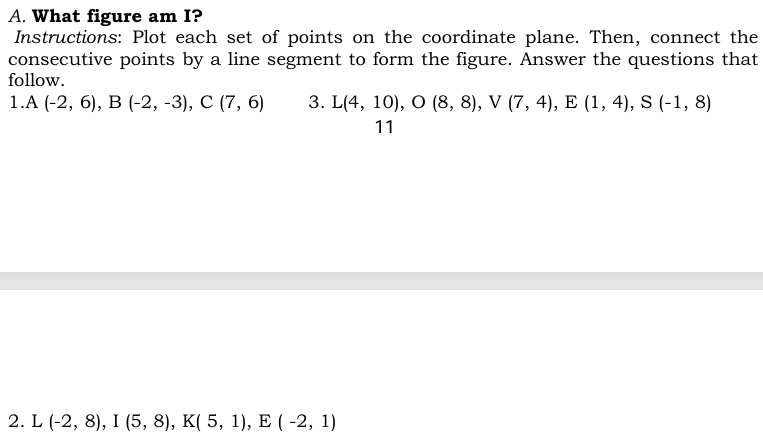 What figure am I? 
Instructions: Plot each set of points on the coordinate plane. Then, connect the 
consecutive points by a line segment to form the figure. Answer the questions that 
follow. 
1 A(-2,6), B(-2,-3), C(7,6) 3. L(4,10), O(8,8), V(7,4), E(1,4), S(-1,8)
11 
2. L (-2,8), I(5,8), K(5,1), E(-2,1)