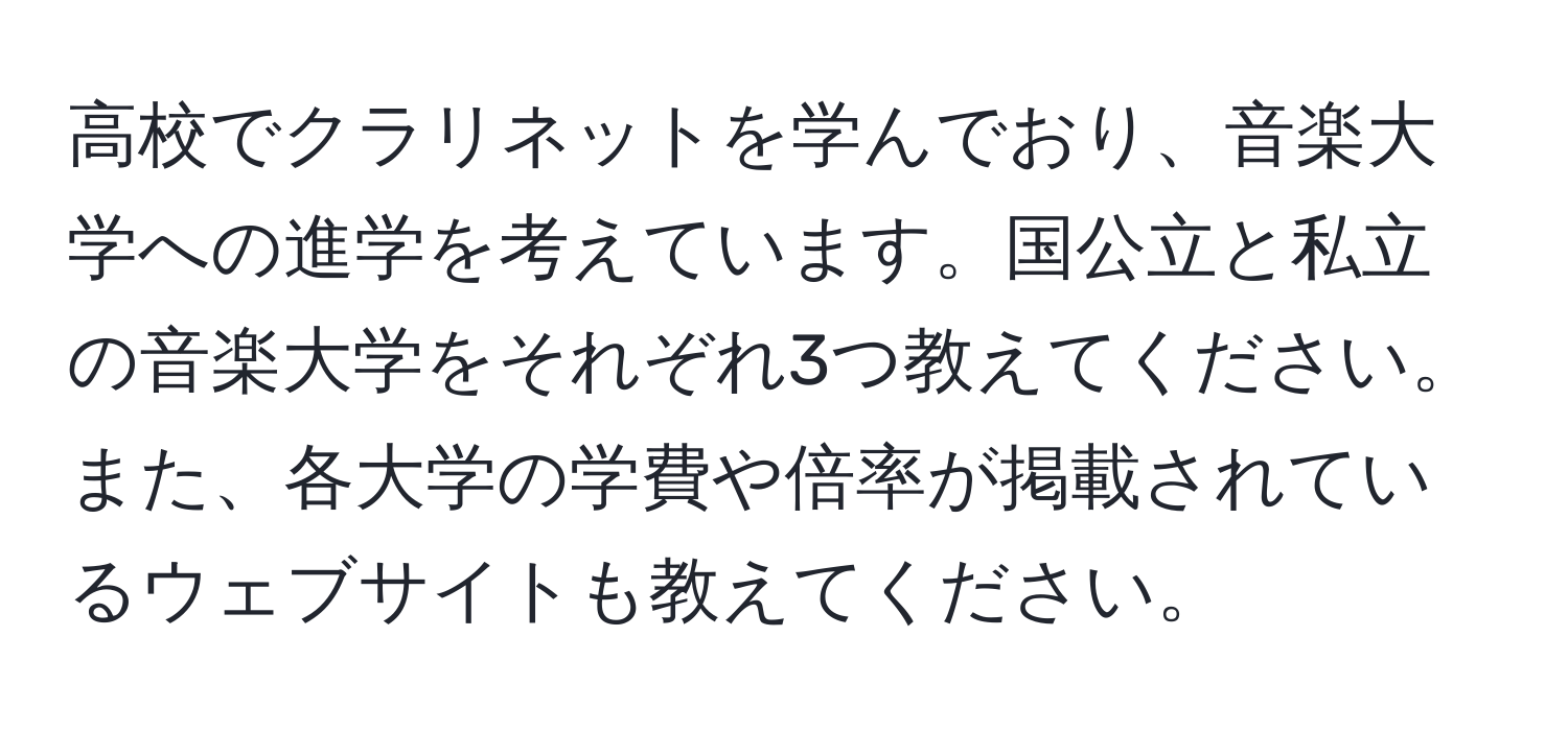 高校でクラリネットを学んでおり、音楽大学への進学を考えています。国公立と私立の音楽大学をそれぞれ3つ教えてください。また、各大学の学費や倍率が掲載されているウェブサイトも教えてください。