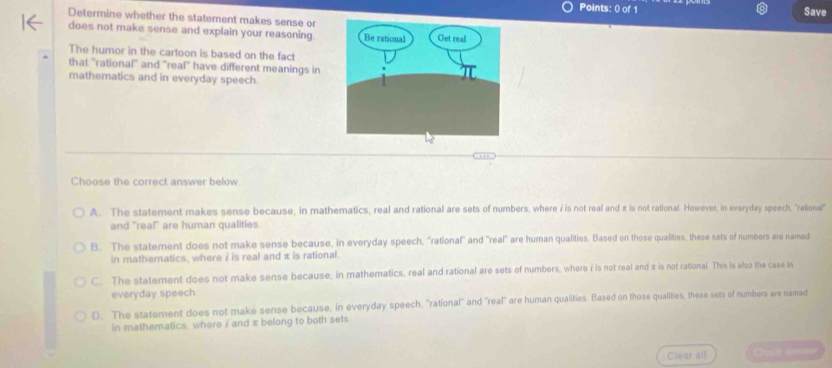 Save
Determine whether the statement makes sense or
does not make sense and explain your reasoning
The humor in the cartoon is based on the fact
that "rational" and 'real" have different meanings in
mathematics and in everyday speech
Choose the correct answer below
A. The statement makes sense because, in mathematics, real and rational are sets of numbers, where i is not real and x is not rational. However, in everyday speech, "rational"
and "real" are human qualities.
B. The statement does not make sense because, in everyday speech, "rational" and 'real" are human qualities. Based on those qualities, these sets of numbers are named
in mathematics, where i is real and π is rational.
C. The statement does not make sense because, in mathematics, real and rational are sets of numbers, where i is not real and s is not rational. This is also the case in
everyday speech
D. The statement does not make sense because, in everyday speech, ''rational'' and 'real" are human qualities. Based on those qualities, these sets of numbers are named
in mathematics, where i and x belong to both sets
Clear all Chocn peetever