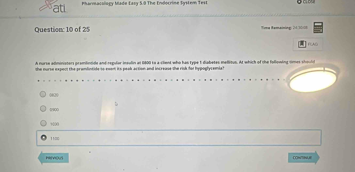 ati. Pharmacology Made Easy 5.0 The Endocrine System Test
CLOSE
Question: 10 of 25 Time Remaining: 24:30:08
FLAG
A nurse administers pramlintide and regular insulin at 0800 to a client who has type 1 diabetes mellitus. At which of the following times should
the nurse expect the pramlintide to exert its peak action and increase the risk for hypoglycemia?
0820
0900
1030
1100
PREVIOUS CONTINUE