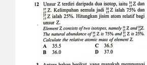 Unsur Z terdiri daripada dua isotop, iaitu _(11)^(35)Z dan
beginarrayr 37 17endarray Z. Kelimpahan semula jadi  35/17 Z ialah 75% dan
Z ialah 25%. Hitungkan jisim atom relatif bagi
unsur Z
Element Z consists of two isotopes, namely  15/11 2  π /17 L
The natural abundance of _(13)^(35)Z Is 75% and  37/12  ∠ and ls 25%.
Calculate the relative atomic mass of element Z.
A 35.5 C 36.5
B 36.0 D 37.0
han berikut yang manakah memmunvai .