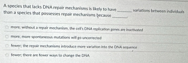 A species that lacks DNA repair mechanisms is likely to have_ variations between individuals
than a species that possesses repair mechanisms because_
more; without a repair mechanism, the cell's DNA replication genes are inactivated
more; more spontaneous mutations will go uncorrected
fewer; the repair mechanisms introduce more variation into the DNA sequence
fewer; there are fewer ways to change the DNA