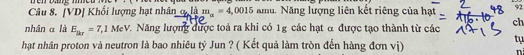 te n bang m 
Câu 8. [VD] Khối lượng hạt nhân _ o,lam_a=4,0015 amu. Năng lượng liên kết riêng của hạt 
92 
ch 
nhân α là E_lkr=7,1 MeV. Năng lượng được toả ra khi có 1g các hạt α được tạo thành từ các 
tụ 
hạt nhân proton và neutron là bao nhiêu tỷ Jun ? ( Kết quả làm tròn đến hàng đơn vị) 
n