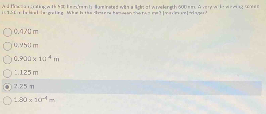 A diffraction grating with 500 lines/mm is illuminated with a light of wavelength 600 nm. A very wide viewing screen
is 1.50 m behind the grating. What is the distance between the two m=2 (maximum) fringes?
0.470 m
0.950 m
0.900* 10^(-4)m
1.125 m
2.25 m
1.80* 10^(-4)m