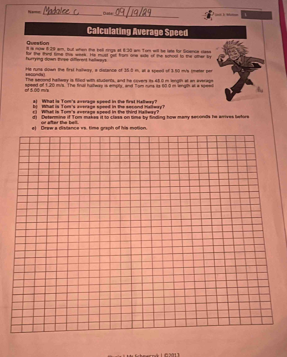 Name _Date_ Canit 9: Maition 1 
Calculating Average Speed 
Question 
It is now 8:29 am, but when the bell rings at 8:30 am Tom will be late for Science class 
for the third time this week. He must get from one side of the school to the other by 
hurrying down three different hallways. 
He runs down the first hallway, a distance of 35.0 m, at a speed of 3.50 m/s (meter per
seconds) 
The second hallway is filled with students, and he covers its 48.0 m length at an average 
speed of 1.20 m/s. The final hallway is empty, and Tom runs its 60.0 m length at a speed 
of 5.00 m/s
a) What is Tom's average speed in the first Hallway? 
b) What is Tom's average speed in the second Hallway? 
c) What is Tom's average speed in the third Hallway? 
d) Determine if Tom makes it to class on time by finding how many seconds he arrives before 
or after the bell. 
e) Draw a distance vs. time graph of his motion.
02013