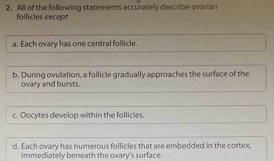 All of the following statements accurately describe ovarian
follicles except
a. Each ovary has one central follicle.
b. During ovulation, a follicle gradually approaches the surface of the
ovary and bursts.
c. Oocytes develop within the follicles.
d. Each ovary has numerous follicles that are embedded in the cortex,
immediately beneath the ovary's surface.