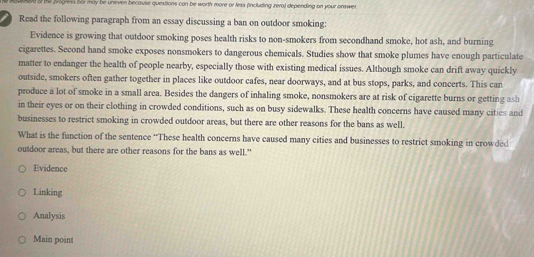 he movement of the progress bar may be uneven because questions can be worth more or less (including zero) depending on your answer
Read the following paragraph from an essay discussing a ban on outdoor smoking:
Evidence is growing that outdoor smoking poses health risks to non-smokers from secondhand smoke, hot ash, and burning
cigarettes. Second hand smoke exposes nonsmokers to dangerous chemicals. Studies show that smoke plumes have enough particulate
matter to endanger the health of people nearby, especially those with existing medical issues. Although smoke can drift away quickly
outside, smokers often gather together in places like outdoor cafes, near doorways, and at bus stops, parks, and concerts. This can
produce a lot of smoke in a small area. Besides the dangers of inhaling smoke, nonsmokers are at risk of cigarette burns or getting ash
in their eyes or on their clothing in crowded conditions, such as on busy sidewalks. These health concerns have caused many cities and
businesses to restrict smoking in crowded outdoor areas, but there are other reasons for the bans as well.
What is the function of the sentence “These health concerns have caused many cities and businesses to restrict smoking in crowded
outdoor areas, but there are other reasons for the bans as well.”
Evidence
Linking
Analysis
Main point