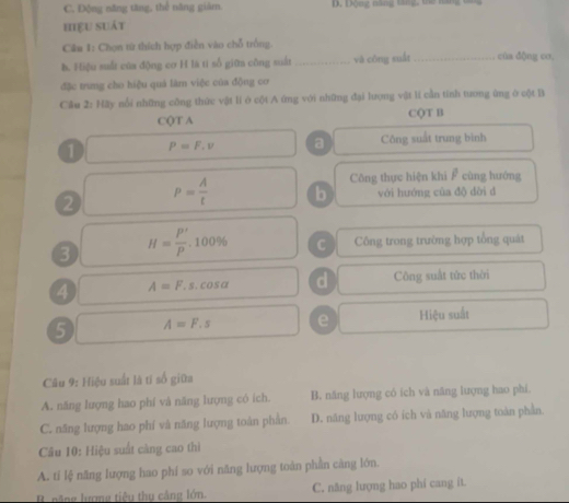 C. Động năng tăng, thế năng giám.
hiɛu suát
Câu 1: Chọn tử thích hợp điễn vào chỗ trồng.
h. Hiệu suất của động cơ H là tí số giữa công suất _vā cōng suát_ cùa dộng co,
đặc trưng cho hiệu quả làm việc của động cơ
Câu 2:100 Ly nổi những công thức vật li ở cội A ứng với những đại lượng vật lí cần tính tương ứng ở cột Bì
CQT A CQT B
1 P=F.v a Công suất trung bình
Công thực hiện khi cùng hướng
2 P= A/t  b với hướng của độ dời d
3 H= P'/P .100% C Công trong trường hợp tổng quát
4 A=F.s.cos alpha d Công suất tức thời
5 A=F.s e Hiệu suất
Câu 9: Hiệu suất là tí số giữa
A. năng lượng hao phí và năng lượng có ích. B. năng lượng có ích và năng lượng hao phí.
C. năng lượng hao phí và năng lượng toàn phần D. năng lượng có ích và năng lượng toàn phần.
Câu 10: Hiệu suất càng cao thì
A. tí lệ năng lượng hao phí so với năng lượng toàn phần càng lớn.
B. năng lượng tiêu thu cảng lớn. C. năng lượng hao phi cang ít.