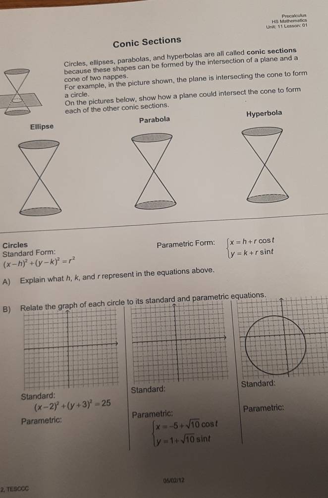 Precalculus 
HS Mathematics 
Unit: 11 Lesson: 01 
Conic Sections 
Circles, ellipses, parabolas, and hyperbolas are all called conic sections 
because these shapes can be formed by the intersection of a plane and a 
cone of two nappes. 
For example, in the picture shown, the plane is intersecting the cone to form 
a circle. 
On the pictures below, show how a plane could intersect the cone to form 
each of the other conic sections. 

Circles Parametric Form: beginarrayl x=h+rcos t y=k+rsin tendarray.
Standard Form:
(x-h)^2+(y-k)^2=r^2
A) Explain what h, k, and r represent in the equations above. 
B) graph of each circlestandard and parametric equations. 
Standard: Standard: Standard:
(x-2)^2+(y+3)^2=25
Parametric: Parametric: Parametric:
beginarrayl x=-5+sqrt(10)cos t y=1+sqrt(10)sin tendarray.
06/02/12 
2, TESCCC