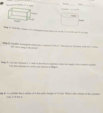 Rectangular prism: V=lwh Period_ Date_ 
Cylinder: v=π r^2h
Step 1: Find the volume of a rectangular prism that is 8 cm tall, 9 cm wide and 14 cm long. 
Step 2: Another rectangular prism has a volume of 250in^3. The prism is 10 inches wide and 5 inches
tall. How long is the prism? 
Step 3: Use the formula V= lwh to develop an equation where the length is the isolated variable. 
Use this formula to verify your answer to Step 2. 
tep 4: A cylinder has a radius of 6 feet and a height of 10 feet. What is the volume of the cylinder? 
Use 3.14 for π.