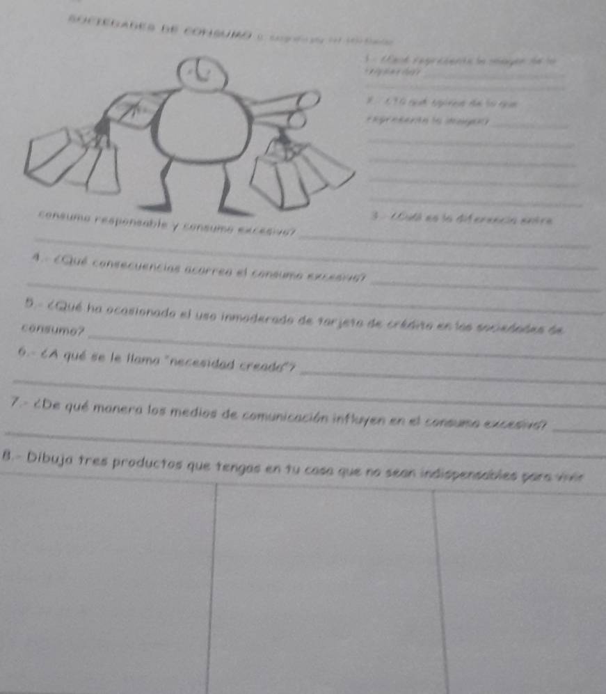 Cgo 
ack L p cernla sape d e 1 
_ 
_ 
C T G ch tg re đn 50 nam 
_ 
_ 
_ 
_ 
_ 
Cidá es la diferencia entra 
_ 
_ 
ble y consumo excesivo? 
__ 
A. Qué consecuencias acorrea el consumo excesria 
_ 
5. - cQué ha ocasionado el uso inmoderado de tarjeto de crédito en los sociedades de 
consume? 
_ 
_ 
6- 6A qué se le llama "necesidad creada"? 
_ 
7.- ¿De qué manera los medios de comunicación influyen en el consumo excesnd_ 
8.- Dibuja tres productos que tengas en tu casa que no sean indispensables para vhin