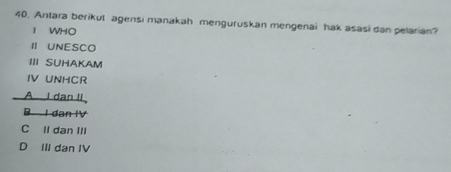 Antara berikut agensi manakah menguruskan mengenai hak asasi dan pelarian?
I WHO
ⅡUNESCO
III SUHAKAM
IV UNHCR
A I dan II
B I dan IV
C Il dan III
D III dan IV