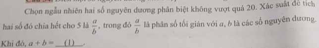 Chọn ngẫu nhiên hai số nguyên dương phân biệt không vượt quá 20. Xác suất để tích 
hai số đó chia hết cho 5 là  a/b  , trong đó  a/b  là phân số tối giản với a, b là các số nguyên dương. 
Khi đó, a+b= _ (1) 、