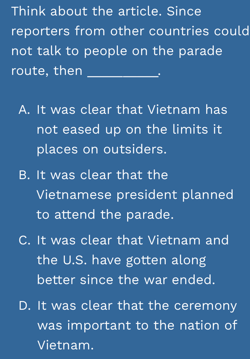 Think about the article. Since
reporters from other countries could
not talk to people on the parade
route, then_
A. It was clear that Vietnam has
not eased up on the limits it
places on outsiders.
B. It was clear that the
Vietnamese president planned
to attend the parade.
C. It was clear that Vietnam and
the U.S. have gotten along
better since the war ended.
D. It was clear that the ceremony
was important to the nation of
Vietnam.