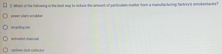 Which of the following is the best way to reduce the amount of particulate matter from a manufacturing factory's smokestacks?
power plant scrubber
recycling bin
activated charcoal
cyclone dust collector