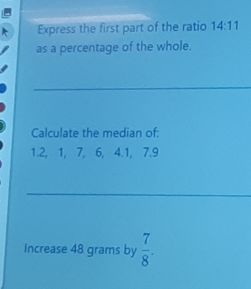 Express the first part of the ratio 14:11
as a percentage of the whole. 
Calculate the median of:
1.2, 1, 7, 6, 4.1, 7.9
Increase 48 grams by  7/8 .