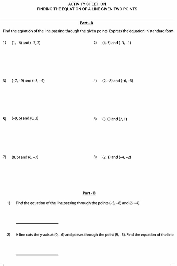 ACTIVITY SHEET ON 
FINDING THE EQUATION OF A LINE GIVEN TWO POINTS 
Part - A 
Find the equation of the line passing through the given points. Express the equation in standard form. 
1) (1,-6) and (-7,2) 2) (4,5) and (-3,-1)
3) (-7,-9) and (-3,-4) 4) (2,-8) and (-6,-3)
5) (-9,6) and (0,3) 6) (3,0) and (7,1)
7) (8,5) and (6,-7) 8) (2,1) and (-4,-2)
Part - B 
1) Find the equation of the line passing through the points (-5,-8) and (6,-4). 
_ 
2) A line cuts the y-axis at (0,-6) and passes through the point (9,-3). Find the equation of the line. 
_