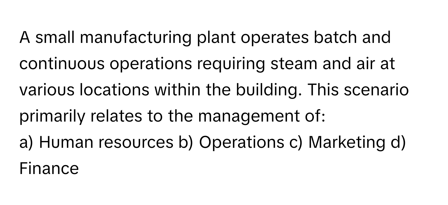 A small manufacturing plant operates batch and continuous operations requiring steam and air at various locations within the building. This scenario primarily relates to the management of:

a) Human resources b) Operations c) Marketing d) Finance