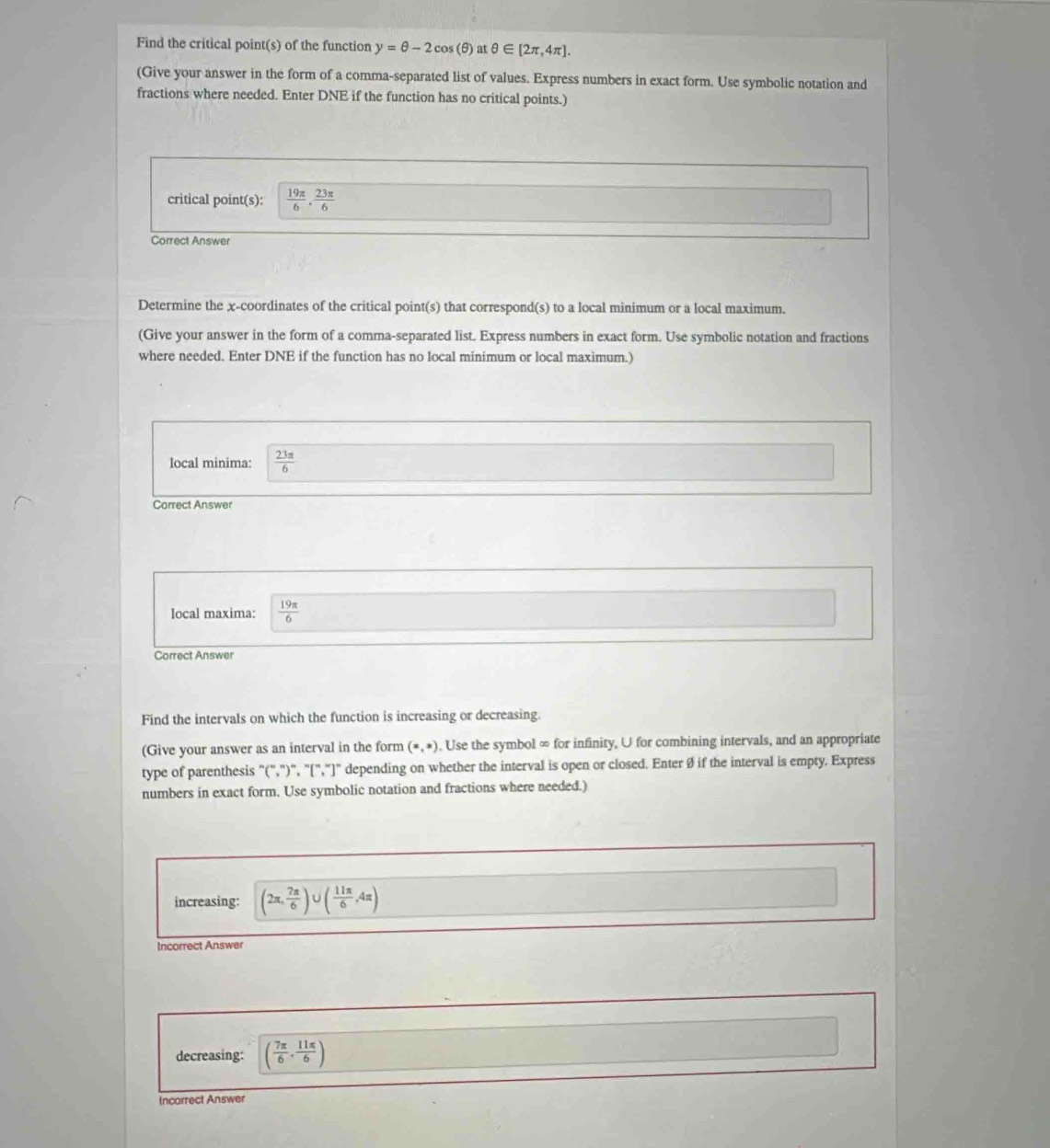 Find the critical point(s) of the function y=θ -2cos (θ ) at θ ∈ [2π ,4π ]. 
(Give your answer in the form of a comma-separated list of values. Express numbers in exact form. Use symbolic notation and 
fractions where needed. Enter DNE if the function has no critical points.) 
critical point(s):  19π /6 ·  23π /6 
Correct Answer 
Determine the χ -coordinates of the critical point(s) that correspond(s) to a local minimum or a local maximum. 
(Give your answer in the form of a comma-separated list. Express numbers in exact form. Use symbolic notation and fractions 
where needed. Enter DNE if the function has no local minimum or local maximum.) 
local minima:  23π /6 
Correct Answer 
local maxima:  19π /6 
Correct Answer 
Find the intervals on which the function is increasing or decreasing. 
(Give your answer as an interval in the form (x,x). Use the symbol ∞ for infinity, U for combining intervals, and an appropriate 
type of parenthesis "(",")", "[","]" depending on whether the interval is open or closed. Enter Ø if the interval is empty. Express 
numbers in exact form. Use symbolic notation and fractions where needed.) 
increasing: (2π , 7π /6 )∪ ( 11π /6 ,4π )
Incorrect Answer 
decreasing: ( 7π /6 , 11π /6 )
Incorrect Answer