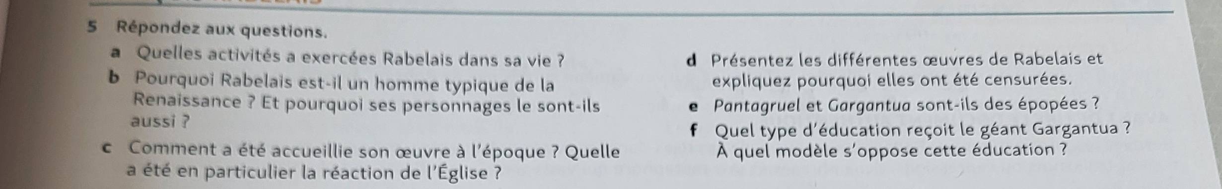 Répondez aux questions. 
a Quelles activités a exercées Rabelais dans sa vie ? d Présentez les différentes œuvres de Rabelais et 
b Pourquoi Rabelais est-il un homme typique de la expliquez pourquoi elles ont été censurées. 
Renaissance ? Et pourquoi ses personnages le sont-ils Pantagruel et Gargantua sont-ils des épopées ? 
e 
aussi ? 
Quel type d'éducation reçoit le géant Gargantua ? 
c Comment a été accueillie son œuvre à l'époque ? Quelle À quel modèle s'oppose cette éducation ? 
a été en particulier la réaction de l'Église ?