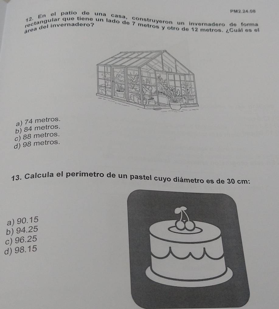 PM2.24.08
12. En el patio de una casa, construyeron un invernadero de forma
área del invernadero? rectangular que tiene un lado de 7 metros y otro de 12 metros. ¿Cuál es el
a) 74 metros.
b) 84 metros.
c) 88 metros.
d) 98 metros.
13. Calcula el perímetro de un pastel cuyo diámetro es de 30 cm :
a) 90.15
b) 94.25
c) 96.25
d) 98.15