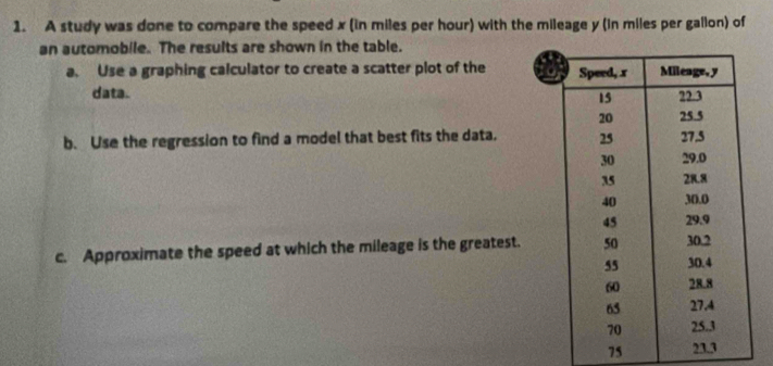 A study was done to compare the speed x (in miles per hour) with the mileage y (in miles per gallon) of 
an automobile. The results are shown in the table. 
a. Use a graphing calculator to create a scatter plot of the 
data. 
b. Use the regression to find a model that best fits the data. 
c. Approximate the speed at which the mileage is the greatest.
75