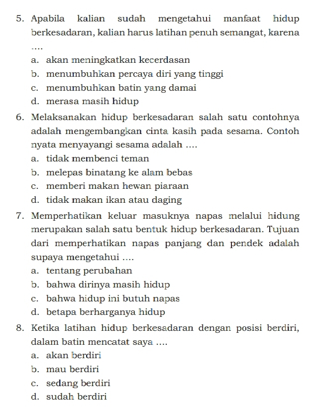 Apabila kalian sudah mengetahui manfaat hidup
berkesadaran, kalian harus latihan penuh semangat, karena
_……
a. akan meningkatkan kecerdasan
b. menumbuhkan percaya diri yang tinggi
c. menumbuhkan batin yang damai
d. merasa masih hidup
6. Melaksanakan hidup berkesadaran salah satu contohnya
adalah mengembangkan cinta kasih pada sesama. Contoh
nyata menyayangi sesama adalah ....
a. tidak membenci teman
b. melepas binatang ke alam bebas
c. memberi makan hewan piaraan
d. tidak makan ikan atau daging
7. Memperhatikan keluar masuknya napas melalui hidung
merupakan salah satu bentuk hidup berkesadaran. Tujuan
dari memperhatikan napas panjang dan pendek adalah
supaya mengetahui ....
a. tentang perubahan
b. bahwa dirinya masih hidup
c. bahwa hidup ini butuh napas
d. betapa berharganya hidup
8. Ketika latihan hidup berkesadaran dengan posisi berdiri,
dalam batin mencatat saya ....
a. akan berdiri
b. mau berdiri
c. sedang berdiri
d. sudah berdiri