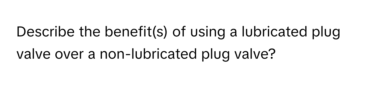 Describe the benefit(s) of using a lubricated plug valve over a non-lubricated plug valve?