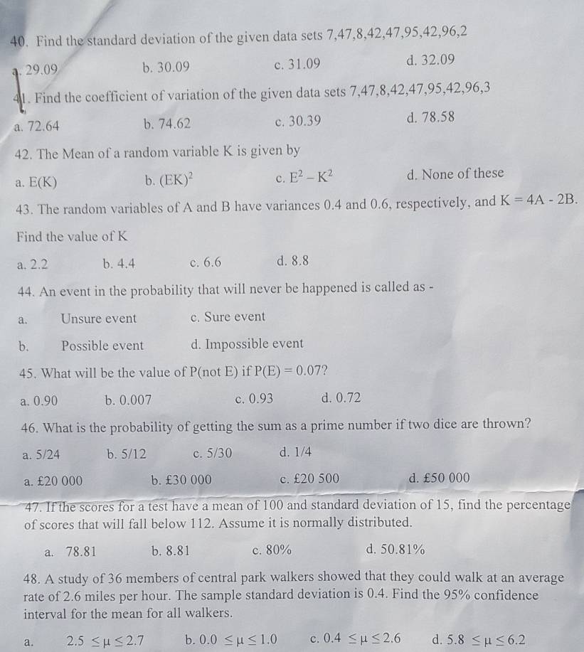 Find the standard deviation of the given data sets 7, 47, 8, 42, 47, 95, 42, 96, 2
a. 29.09 b. 30.09 c. 31.09
d. 32.09
41. Find the coefficient of variation of the given data sets 7, 47, 8, 42, 47, 95, 42, 96, 3
a. 72.64 b. 74.62 c. 30.39 d. 78.58
42. The Mean of a random variable K is given by
a. E(K) b. (EK)^2 c. E^2-K^2 d. None of these
43. The random variables of A and B have variances 0.4 and 0.6, respectively, and K=4A-2B. 
Find the value of K
a. 2.2 b. 4.4 c. 6.6 d. 8.8
44. An event in the probability that will never be happened is called as -
a. Unsure event c. Sure event
b. Possible event d. Impossible event
45. What will be the value of P(not E) if P(E)=0.07 ?
a. 0.90 b. 0.007 c. 0.93 d. 0.72
46. What is the probability of getting the sum as a prime number if two dice are thrown?
a. 5/24 b. 5/12 c. 5/30 d. 1/4
a. £20 000 b. £30 000 c. £20 500 d. £50 000
47. If the scores for a test have a mean of 100 and standard deviation of 15, find the percentage
of scores that will fall below 112. Assume it is normally distributed.
a. 78.81 b. 8.81 c. 80% d. 50.81%
48. A study of 36 members of central park walkers showed that they could walk at an average
rate of 2.6 miles per hour. The sample standard deviation is 0.4. Find the 95% confidence
interval for the mean for all walkers.
a. 2.5≤ mu ≤ 2.7 b. 0.0≤ mu ≤ 1.0 c. 0.4≤ mu ≤ 2.6 d. 5.8≤ mu ≤ 6.2