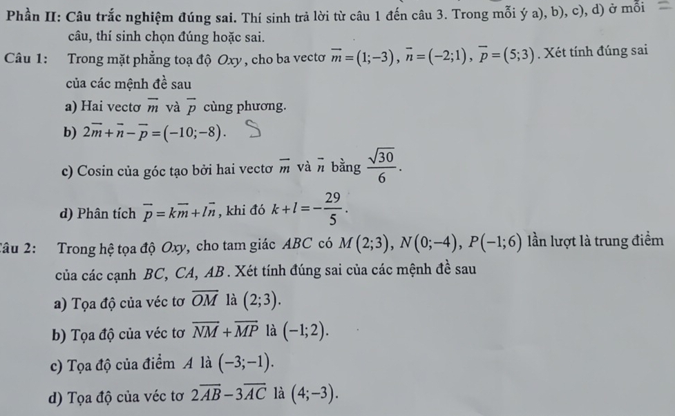 Phần II: Câu trắc nghiệm đúng sai. Thí sinh trả lời từ câu 1 đến câu 3. Trong mỗi ý a), b), c), d) ở mỗi 
câu, thí sinh chọn đúng hoặc sai. 
Câu 1: Trong mặt phẳng toạ độ Oxy , cho ba vectơ vector m=(1;-3), vector n=(-2;1), vector p=(5;3). Xét tính đúng sai 
của các mệnh đề sau 
a) Hai vectơ overline m và overline p cùng phương. 
b) 2overline m+overline n-overline p=(-10;-8). 
c) Cosin của góc tạo bởi hai vectơ overline m và overline n bằng  sqrt(30)/6 . 
d) Phân tích vector p=kvector m+lvector n , khi đó k+l=- 29/5 . 
2âu 2: Trong hệ tọa độ Oxy, cho tam giác ABC có M(2;3), N(0;-4), P(-1;6) lần lượt là trung điểm 
của các cạnh BC, CA, AB. Xét tính đúng sai của các mệnh đề sau 
a) Tọa độ của véc tơ overline OM là (2;3). 
b) Tọa độ của véc tơ overline NM+overline MP là (-1;2). 
c) Tọa độ của điểm A là (-3;-1). 
d) Tọa độ của véc tơ 2overline AB-3overline AC là (4;-3).