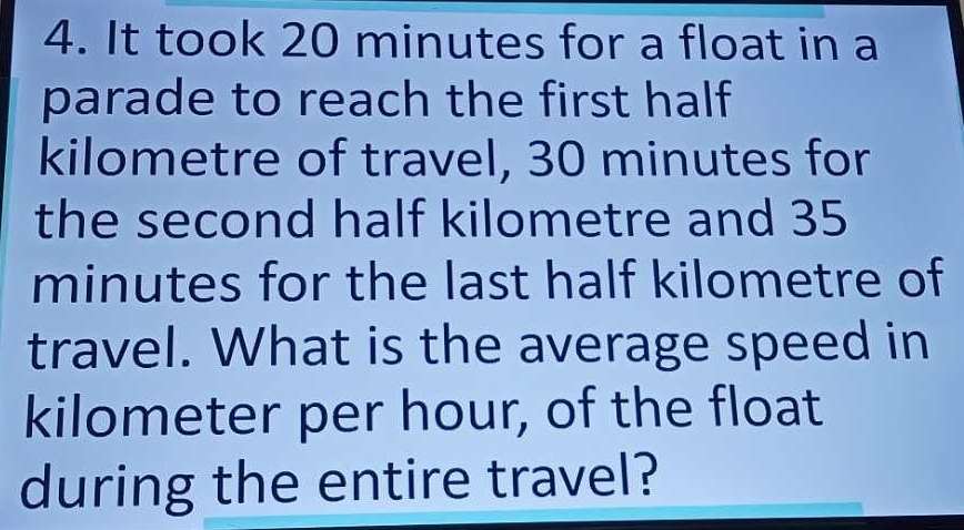 It took 20 minutes for a float in a 
parade to reach the first half 
kilometre of travel, 30 minutes for 
the second half kilometre and 35
minutes for the last half kilometre of 
travel. What is the average speed in
kilometer per hour, of the float 
during the entire travel?