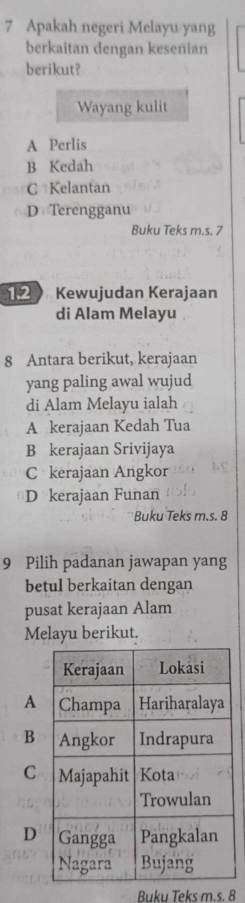 Apakah negeri Melayu yang
berkaitan dengan kesenian
berikut?
Wayang kulit
A Perlis
B Kedah
C Kelantan
D Terengganu
Buku Teks m.s. 7
Kewujudan Kerajaan
di Alam Melayu
8 Antara berikut, kerajaan
yang paling awal wujud
di Alam Melayu ialah
A kerajaan Kedah Tua
B kerajaan Srivijaya
C kerajaan Angkor
D kerajaan Funan
Buku Teks m.s. 8
9 Pilih padanan jawapan yang
betul berkaitan dengan
pusat kerajaan Alam
Melayu berikut.
A
B
C
D
Buku Teks m.s. 8