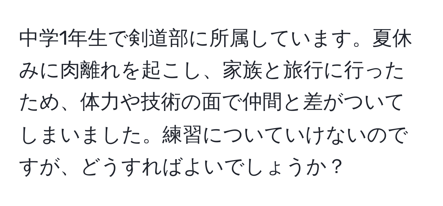 中学1年生で剣道部に所属しています。夏休みに肉離れを起こし、家族と旅行に行ったため、体力や技術の面で仲間と差がついてしまいました。練習についていけないのですが、どうすればよいでしょうか？