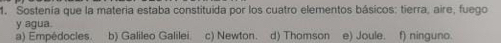 Sostenía que la materia estaba constituida por los cuatro elementos básicos: tierra, aire, fuego
y agua.
a) Empédocles. b) Galileo Galilei c) Newton. d) Thomson e) Joule. f) ninguno.